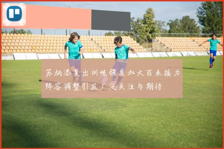 苏炳添复出训练强度加大百米接力阵容调整引发广泛关注与期待